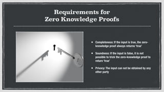 Requirements for
Zero Knowledge Proofs
• Completeness: If the input is true, the zero-
knowledge proof always returns ‘true’
• Soundness: If the input is false, it is not
possible to trick the zero-knowledge proof to
return ‘true’
• Privacy: The input can not be obtained by any
other party
 