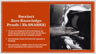 Succinct
Zero Knowledge
Proofs ( Zk-SNARKS)
• The term was introduced in 2012 by Nir Bitansky, Ran
Canetti, Alessandro Chiesa & Eran Tromer and describes a
special variation of the zero-knowledge technique.
• Zero Knowledge, Succint, Non-Interactive, Arguments of
Knowledge
• Most importantly, zk-SNARKs reduce the size of the proofs
and the computational effort required to verify them.
 