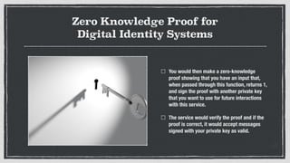 Zero Knowledge Proof for
Digital Identity Systems
You would then make a zero-knowledge
proof showing that you have an input that,
when passed through this function, returns 1,
and sign the proof with another private key
that you want to use for future interactions
with this service.
The service would verify the proof and if the
proof is correct, it would accept messages
signed with your private key as valid.
 