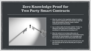 Zero Knowledge Proof for
Two Party Smart Contracts
• When the contract is ﬁrst negotiated, instead of creating a
smart contract containing the actual formula by which the
funds will eventually be released, create a contract
containing the hash of the formula.
• (eg. in a binary option, the formula would be "if index I as
released by some data source is greater than X, send
everything to A, otherwise send everything to B”)
• When the contract is to be closed, either party can
themselves compute the amount that A and B should receive,
and provide the result alongside a zero-knowledge-proof
that a formula with the correct hash provides that result.
• The blockchain ﬁnds out how much A and B each put in, and
how much they get out, but not why they put in or get out
that amount.
 