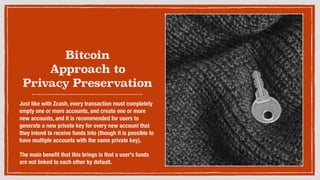 Bitcoin
Approach to
Privacy Preservation
Just like with Zcash, every transaction must completely
empty one or more accounts, and create one or more
new accounts, and it is recommended for users to
generate a new private key for every new account that
they intend to receive funds into (though it is possible to
have multiple accounts with the same private key).
The main beneﬁt that this brings is that a user's funds
are not linked to each other by default.
 