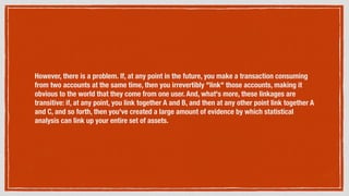 However, there is a problem. If, at any point in the future, you make a transaction consuming
from two accounts at the same time, then you irrevertibly "link" those accounts, making it
obvious to the world that they come from one user. And, what's more, these linkages are
transitive: if, at any point, you link together A and B, and then at any other point link together A
and C, and so forth, then you've created a large amount of evidence by which statistical
analysis can link up your entire set of assets.
 