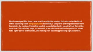 Bitcoin developer Mike Hearn came up with a mitigation strategy that reduces the likelihood
of this happening called merge avoidance: essentially, a fancy term for trying really really hard
to minimize the number of times that you link accounts together by spending from them at the
same time. This deﬁnitely helps, but even still, privacy inside of the Bitcoin system has proven
to be highly porous and heuristic, with nothing even close to approaching high guarantees.
 