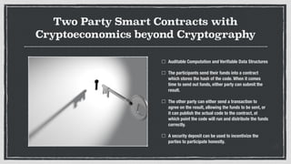 Two Party Smart Contracts with
Cryptoeconomics beyond Cryptography
Auditable Computation and Veriﬁable Data Structures
The participants send their funds into a contract
which stores the hash of the code. When it comes
time to send out funds, either party can submit the
result.
The other party can either send a transaction to
agree on the result, allowing the funds to be sent, or
it can publish the actual code to the contract, at
which point the code will run and distribute the funds
correctly.
A security deposit can be used to incentivize the
parties to participate honestly.
 