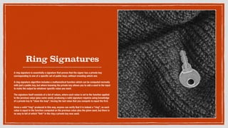 Ring Signatures
A ring signature is essentially a signature that proves that the signer has a private key
corresponding to one of a speciﬁc set of public keys, without revealing which one.
A ring signature algorithm includes a mathematical function which can be computed normally
with just a public key, but where knowing the private key allows you to add a seed to the input
to make the output be whatever speciﬁc value you want.
The signature itself consists of a list of values, where each value is set to the function applied
to the previous value (plus some seed); producing a valid signature requires using knowledge
of a private key to "close the loop", forcing the last value that you compute to equal the ﬁrst.
Given a valid "ring" produced in this way, anyone can verify that it is indeed a "ring", so each
value is equal to the function computed on the previous value plus the given seed, but there is
no way to tell at which "link" in the ring a private key was used.
 