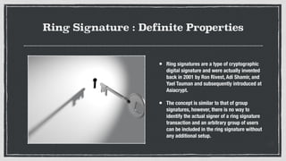 Ring Signature : Definite Properties
• Ring signatures are a type of cryptographic
digital signature and were actually invented
back in 2001 by Ron Rivest, Adi Shamir, and
Yael Tauman and subsequently introduced at
Asiacrypt.
• The concept is similar to that of group
signatures, however, there is no way to
identify the actual signer of a ring signature
transaction and an arbitrary group of users
can be included in the ring signature without
any additional setup.
 