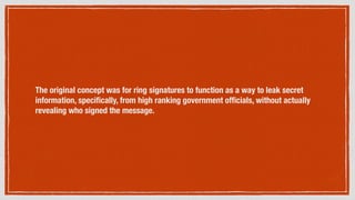 The original concept was for ring signatures to function as a way to leak secret
information, speciﬁcally, from high ranking government ofﬁcials, without actually
revealing who signed the message.
 
