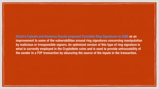 Eiichiro Fujisaki and Koutarou Suzuki proposed Traceable Ring Signatures in 2006 as an
improvement to some of the vulnerabilities around ring signatures concerning manipulation
by malicious or irresponsible signers. An optimized version of this type of ring signature is
what is currently employed in the CryptoNote coins and is used to provide untraceability of
the sender in a P2P transaction by obscuring the source of the inputs in the transaction.
 