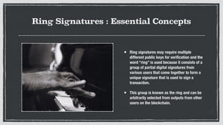 Ring Signatures : Essential Concepts
• Ring signatures may require multiple
different public keys for veriﬁcation and the
word “ring” is used because it consists of a
group of partial digital signatures from
various users that come together to form a
unique signature that is used to sign a
transaction.
• This group is known as the ring and can be
arbitrarily selected from outputs from other
users on the blockchain.
 