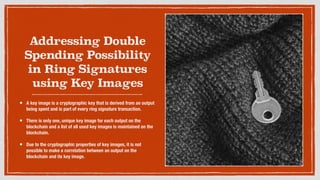 Addressing Double
Spending Possibility
in Ring Signatures
using Key Images
• A key image is a cryptographic key that is derived from an output
being spent and is part of every ring signature transaction.
• There is only one, unique key image for each output on the
blockchain and a list of all used key images is maintained on the
blockchain.
• Due to the cryptographic properties of key images, it is not
possible to make a correlation between an output on the
blockchain and its key image.
 