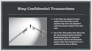 Ring Confidential Transactions
• In the initial ring signature format,
outputs had to be broken up into
separate rings since ring signatures
could only contain outputs of the same
value.
• Due to this, third parties were able to see
the actual amounts being transacted.
Implementing Ring CTs makes the
transactions stored in the blockchain
opaque rather than transparent as in a
cryptocurrency such as Bitcoin.
 