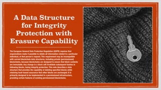 A Data Structure
for Integrity
Protection with
Erasure Capability
The European General Data Protection Regulation (GDPR) requires that
organizations make it possible to delete all information related to a particular
individual, at that person's request. This requirement may be incompatible
with current blockchain data structures, including private (permissioned)
blockchains, because blockchains are designed to ensure that block contents
are immutable. Any change in a block will invalidate subsequent hashes in
following blocks, losing integrity protection. This note describes a data
structure that provides the capability of deleting speciﬁed blocks while
retaining hash-based assurance that other blocks are unchanged. It is
primarily designed to be implemented in a permissioned infrastructure,
providing certain features of existing permissioned blockchains. 
 