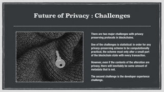 Future of Privacy : Challenges
There are two major challenges with privacy
preserving protocols in blockchains.
One of the challenges is statistical: in order for any
privacy-preserving scheme to be computationally
practical, the scheme must only alter a small part
of the blockchain state with every transaction.
However, even if the contents of the alteration are
privacy, there will inevitably be some amount of
metadata that is not.
The second challenge is the developer experience
challenge.
 