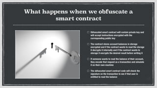 What happens when we obfuscate a
smart contract
Obfuscated smart contract will contain private key and
will accept instructions encrypted with the
curresponding public key
The contract stores account balances in storage
encrypted and if the contract wants to read the storage
it decrypts it internally and if the contract wants to
storage it encrypts the desired result before writing it
If someone wants to read the balance of their account,
they encode that request as a transaction and simulate
it on their own machine
The obfuscated smart contract code will check the
signature on the transaction to see if that user is
entitled to read the balance
 