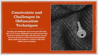 Constraints and
Challenges in
Obfuscation
Techniques
Executing 2 bit multiplication circuit on the same CPU would
take 1.3 X 10^8 years. Additionally, if you want to prevent reads
and writes to storage from being a data leak vector, you must
also set up the contract so that read and write operations
always modify large portions of a contract's entire state -
another source of overhead.
 