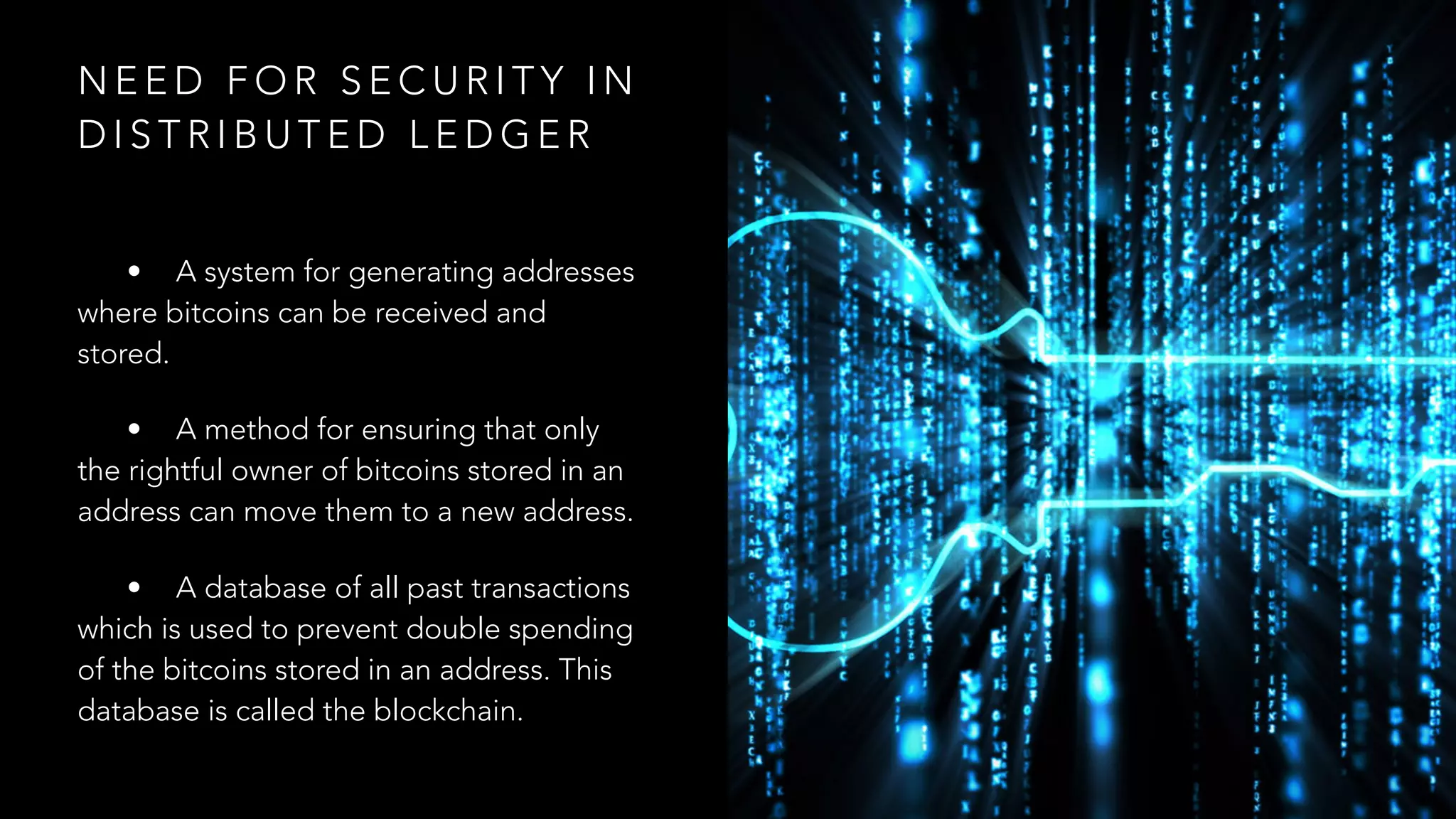 N E E D F O R S E C U R I T Y I N
D I S T R I B U T E D L E D G E R
• A system for generating addresses
where bitcoins can be received and
stored.
• A method for ensuring that only
the rightful owner of bitcoins stored in an
address can move them to a new address.
• A database of all past transactions
which is used to prevent double spending
of the bitcoins stored in an address. This
database is called the blockchain.
 