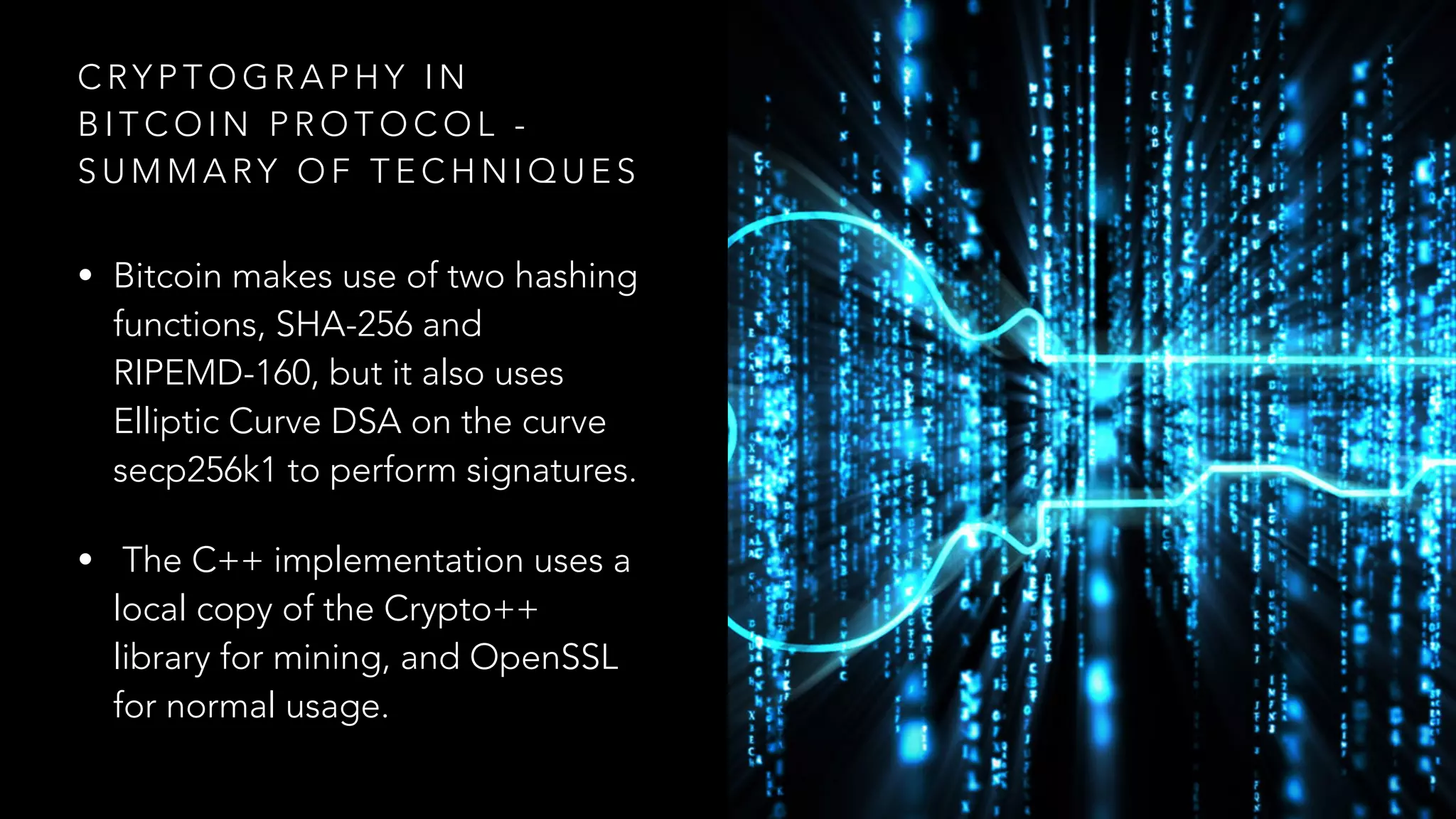 C RY P T O G R A P H Y I N
B I T C O I N P R O T O C O L -
S U M M A RY O F T E C H N I Q U E S
• Bitcoin makes use of two hashing
functions, SHA-256 and
RIPEMD-160, but it also uses
Elliptic Curve DSA on the curve
secp256k1 to perform signatures.
• The C++ implementation uses a
local copy of the Crypto++
library for mining, and OpenSSL
for normal usage.
 