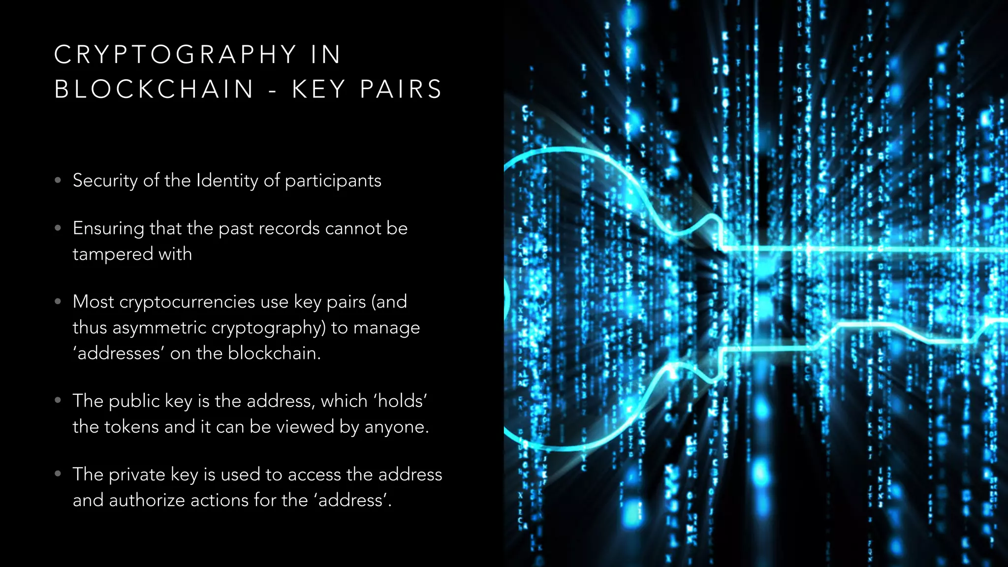 C RY P T O G R A P H Y I N
B L O C K C H A I N - K E Y PA I R S
• Security of the Identity of participants
• Ensuring that the past records cannot be
tampered with
• Most cryptocurrencies use key pairs (and
thus asymmetric cryptography) to manage
‘addresses’ on the blockchain.
• The public key is the address, which ‘holds’
the tokens and it can be viewed by anyone.
• The private key is used to access the address
and authorize actions for the ‘address’.
 