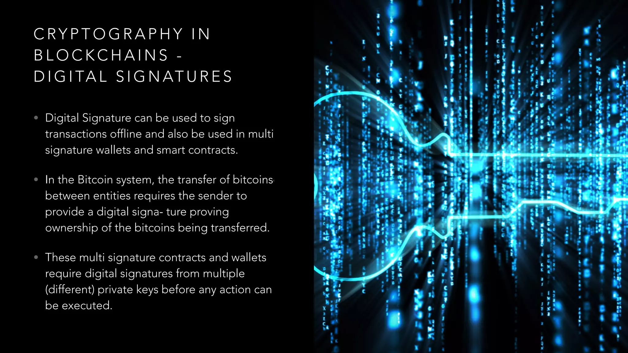 C RY P T O G R A P H Y I N
B L O C K C H A I N S -
D I G I TA L S I G N AT U R E S
• Digital Signature can be used to sign
transactions offline and also be used in multi
signature wallets and smart contracts.
• In the Bitcoin system, the transfer of bitcoins1
between entities requires the sender to
provide a digital signa- ture proving
ownership of the bitcoins being transferred.
• These multi signature contracts and wallets
require digital signatures from multiple
(different) private keys before any action can
be executed.
 