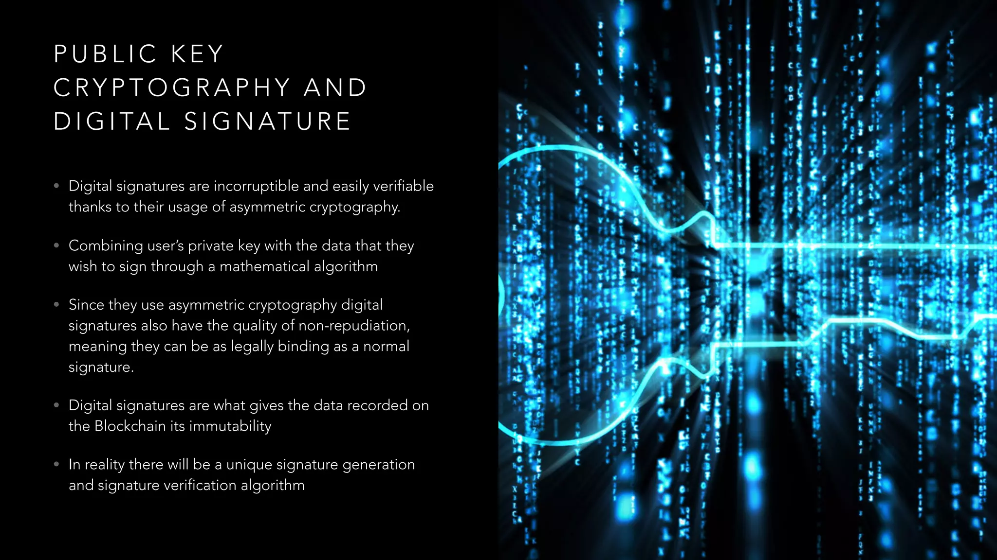 P U B L I C K E Y
C RY P T O G R A P H Y A N D
D I G I TA L S I G N AT U R E
• Digital signatures are incorruptible and easily verifiable
thanks to their usage of asymmetric cryptography.
• Combining user’s private key with the data that they
wish to sign through a mathematical algorithm
• Since they use asymmetric cryptography digital
signatures also have the quality of non-repudiation,
meaning they can be as legally binding as a normal
signature.
• Digital signatures are what gives the data recorded on
the Blockchain its immutability
• In reality there will be a unique signature generation
and signature verification algorithm
 