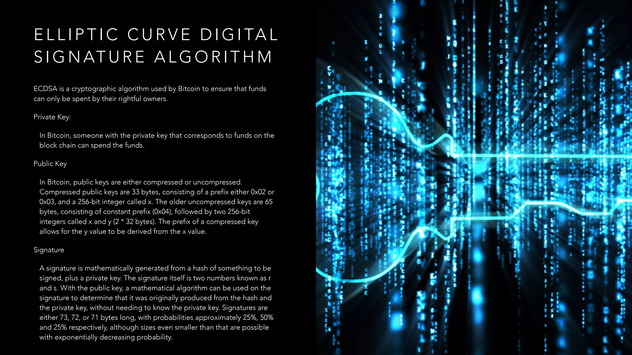 E L L I P T I C C U R V E D I G I TA L
S I G N AT U R E A L G O R I T H M
ECDSA is a cryptographic algorithm used by Bitcoin to ensure that funds
can only be spent by their rightful owners.
Private Key:
In Bitcoin, someone with the private key that corresponds to funds on the
block chain can spend the funds.
Public Key
In Bitcoin, public keys are either compressed or uncompressed.
Compressed public keys are 33 bytes, consisting of a prefix either 0x02 or
0x03, and a 256-bit integer called x. The older uncompressed keys are 65
bytes, consisting of constant prefix (0x04), followed by two 256-bit
integers called x and y (2 * 32 bytes). The prefix of a compressed key
allows for the y value to be derived from the x value.
Signature
A signature is mathematically generated from a hash of something to be
signed, plus a private key. The signature itself is two numbers known as r
and s. With the public key, a mathematical algorithm can be used on the
signature to determine that it was originally produced from the hash and
the private key, without needing to know the private key. Signatures are
either 73, 72, or 71 bytes long, with probabilities approximately 25%, 50%
and 25% respectively, although sizes even smaller than that are possible
with exponentially decreasing probability.
 