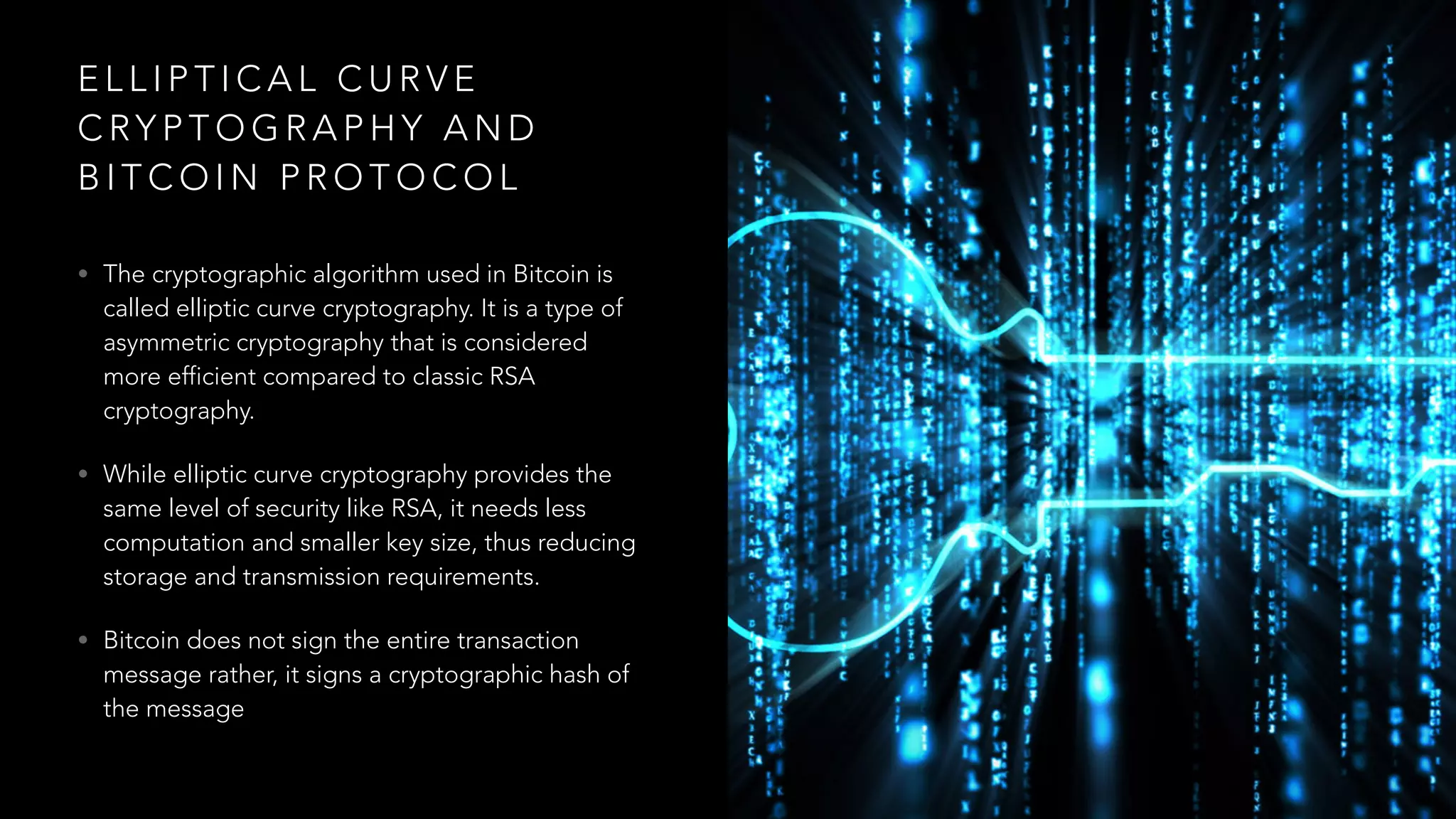 E L L I P T I C A L C U R V E
C RY P T O G R A P H Y A N D
B I T C O I N P R O T O C O L
• The cryptographic algorithm used in Bitcoin is
called elliptic curve cryptography. It is a type of
asymmetric cryptography that is considered
more efficient compared to classic RSA
cryptography.
• While elliptic curve cryptography provides the
same level of security like RSA, it needs less
computation and smaller key size, thus reducing
storage and transmission requirements.
• Bitcoin does not sign the entire transaction
message rather, it signs a cryptographic hash of
the message
 