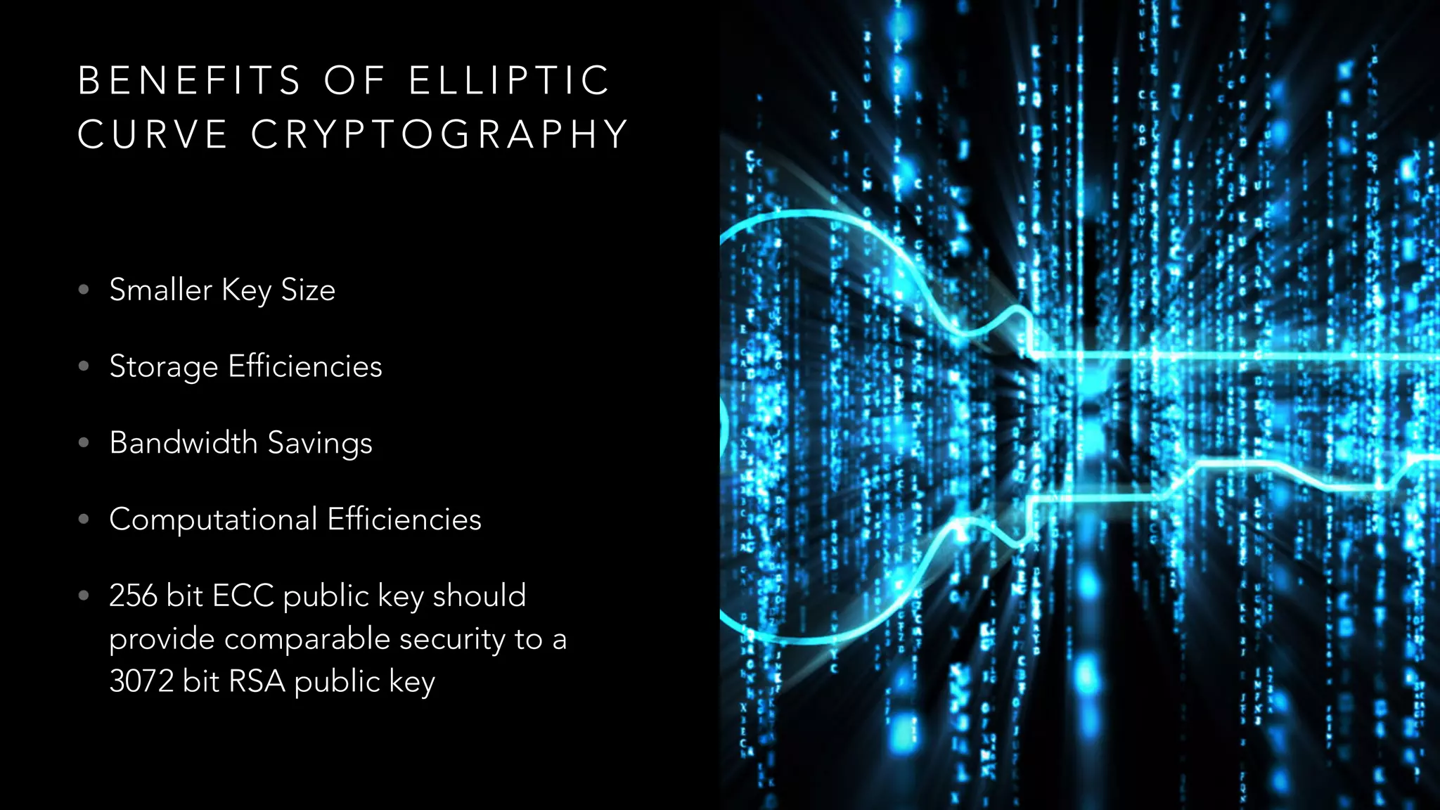 B E N E F I T S O F E L L I P T I C
C U R V E C RY P T O G R A P H Y
• Smaller Key Size
• Storage Efficiencies
• Bandwidth Savings
• Computational Efficiencies
• 256 bit ECC public key should
provide comparable security to a
3072 bit RSA public key
 