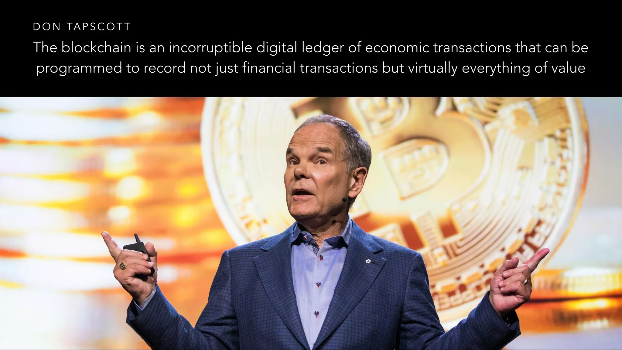 The blockchain is an incorruptible digital ledger of economic transactions that can be
programmed to record not just financial transactions but virtually everything of value
D O N TA P S C O T T
 