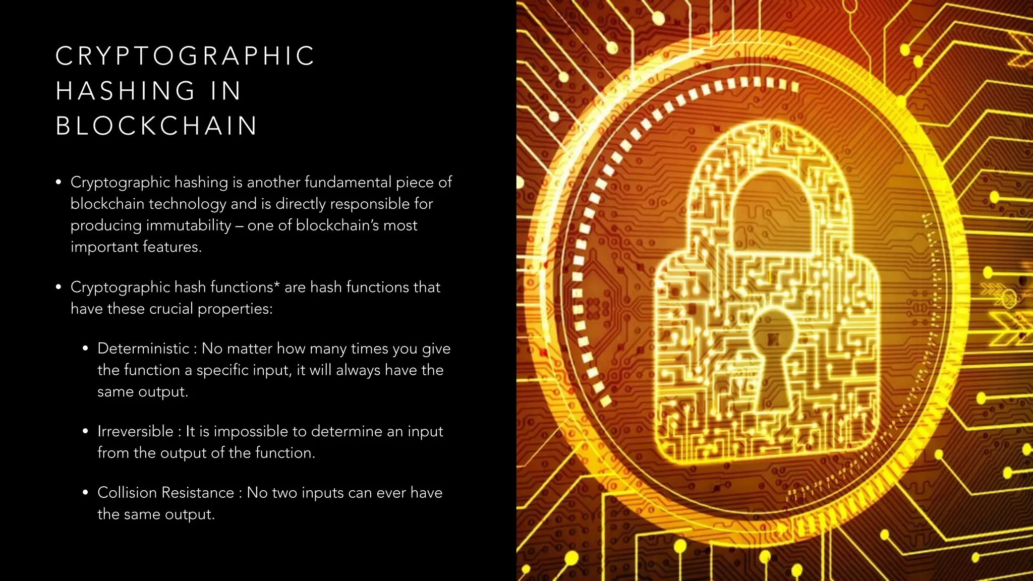 C RY P T O G R A P H I C
H A S H I N G I N
B L O C K C H A I N
• Cryptographic hashing is another fundamental piece of
blockchain technology and is directly responsible for
producing immutability – one of blockchain’s most
important features.
• Cryptographic hash functions* are hash functions that
have these crucial properties:
• Deterministic : No matter how many times you give
the function a specific input, it will always have the
same output.
• Irreversible : It is impossible to determine an input
from the output of the function.
• Collision Resistance : No two inputs can ever have
the same output.
 