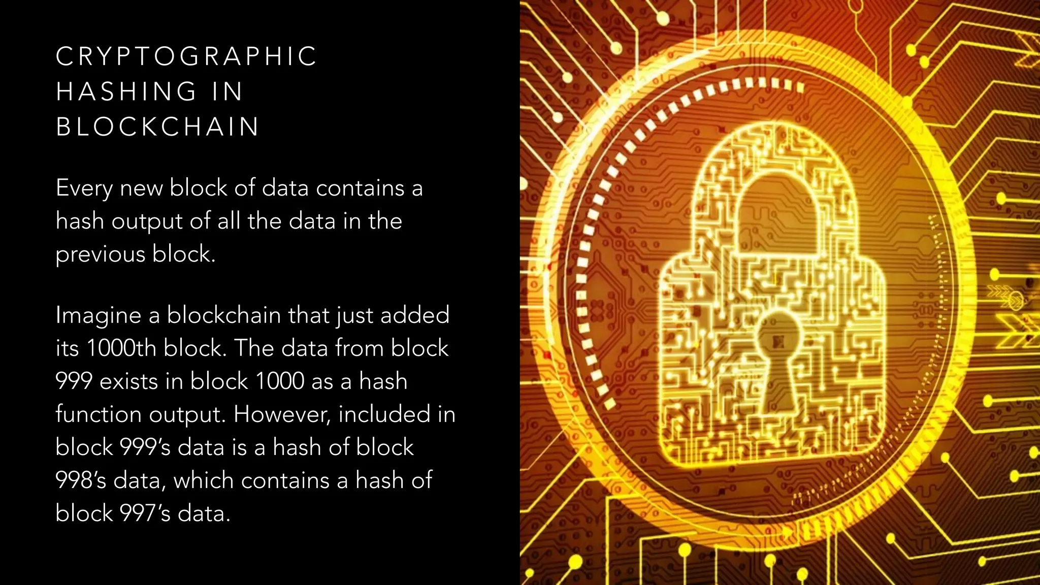 C RY P T O G R A P H I C
H A S H I N G I N
B L O C K C H A I N
Every new block of data contains a
hash output of all the data in the
previous block.
Imagine a blockchain that just added
its 1000th block. The data from block
999 exists in block 1000 as a hash
function output. However, included in
block 999’s data is a hash of block
998’s data, which contains a hash of
block 997’s data.
 