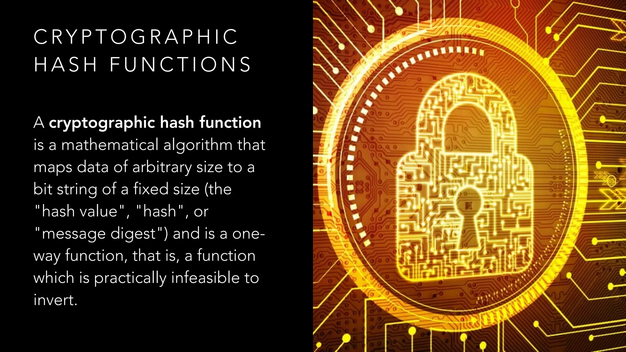 C RY P T O G R A P H I C
H A S H F U N C T I O N S
A cryptographic hash function
is a mathematical algorithm that
maps data of arbitrary size to a
bit string of a fixed size (the
"hash value", "hash", or
"message digest") and is a one-
way function, that is, a function
which is practically infeasible to
invert.
 