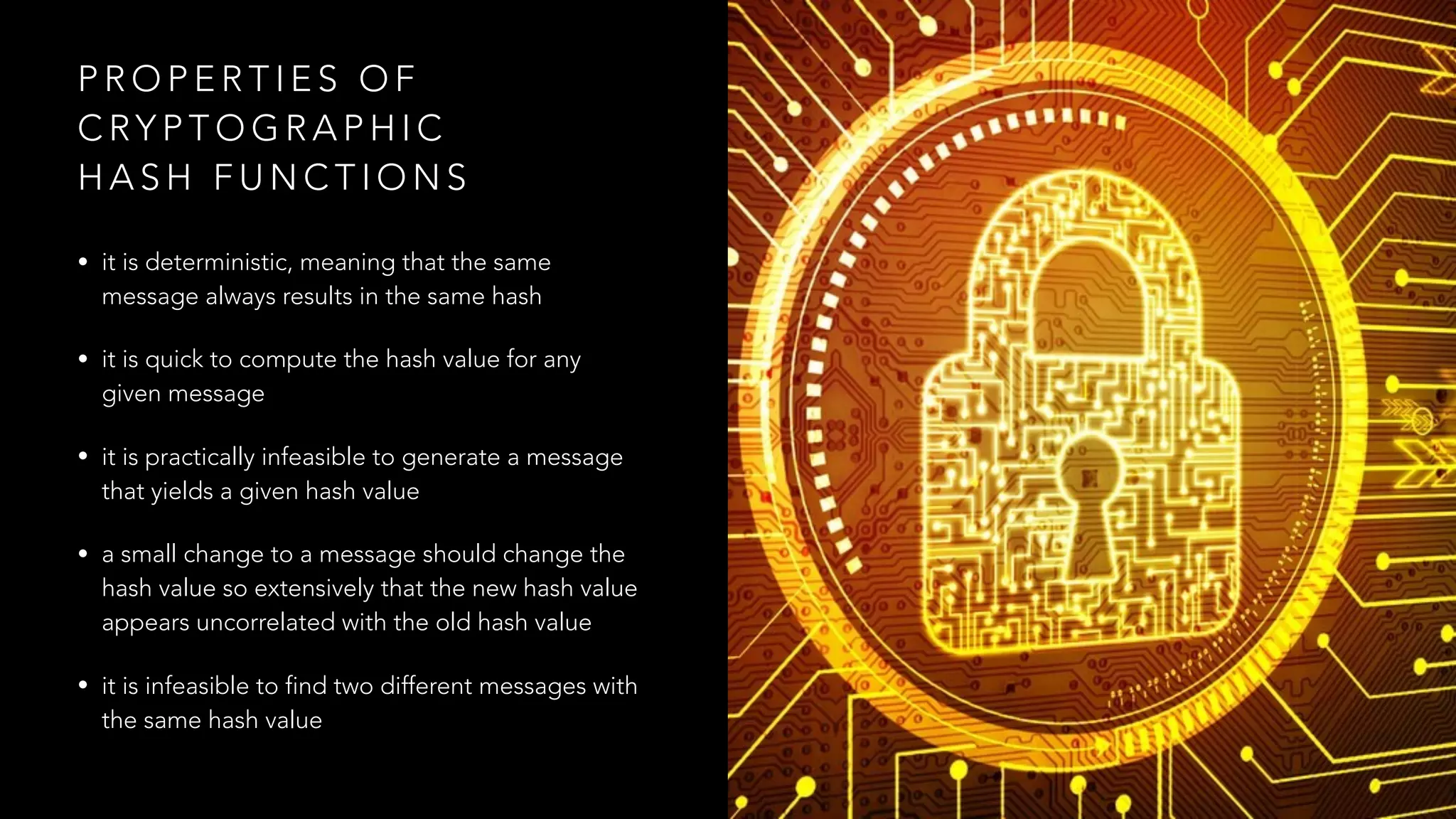 P R O P E R T I E S O F
C RY P T O G R A P H I C
H A S H F U N C T I O N S
• it is deterministic, meaning that the same
message always results in the same hash
• it is quick to compute the hash value for any
given message
• it is practically infeasible to generate a message
that yields a given hash value
• a small change to a message should change the
hash value so extensively that the new hash value
appears uncorrelated with the old hash value
• it is infeasible to find two different messages with
the same hash value
 