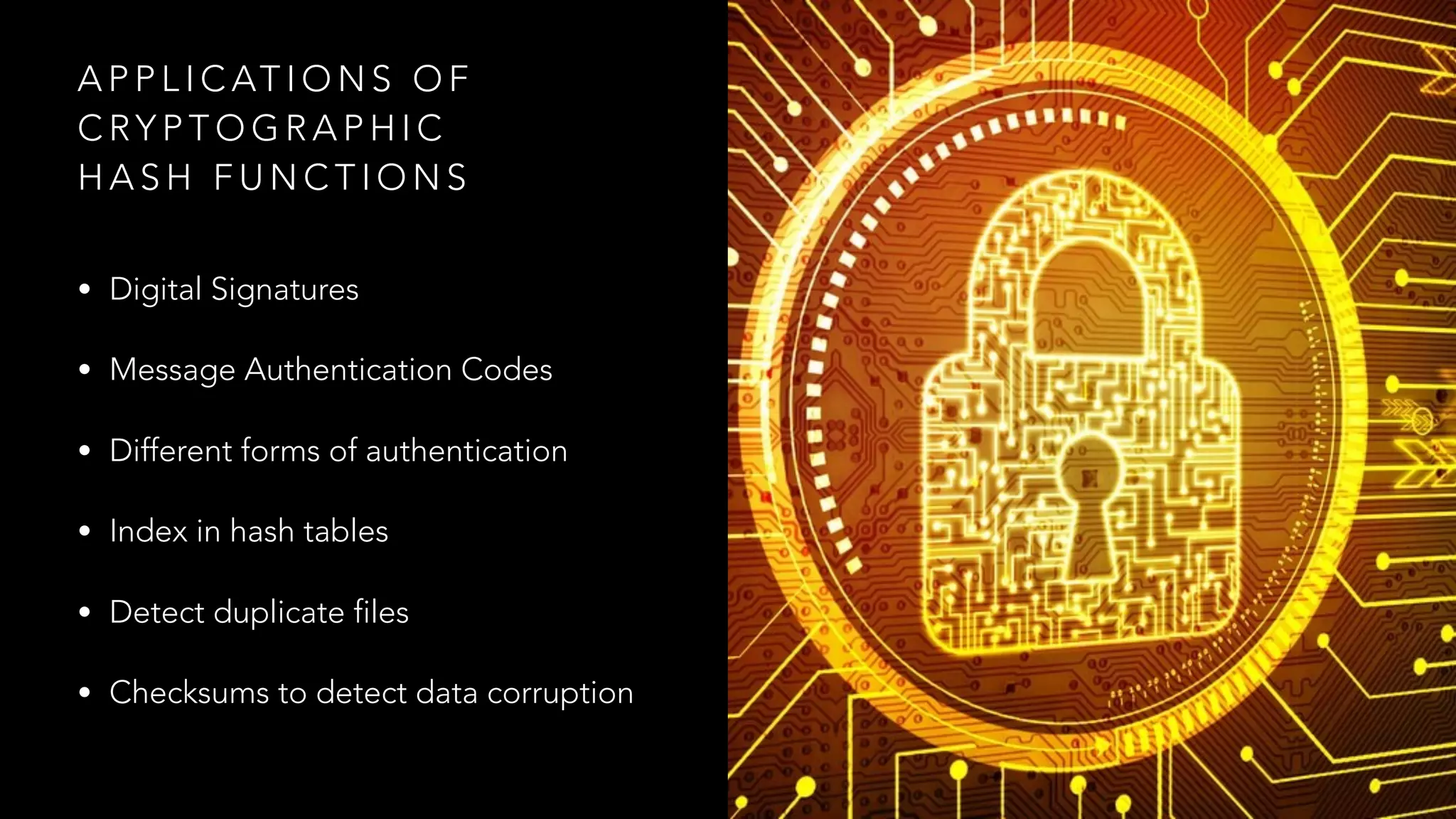 A P P L I C AT I O N S O F
C RY P T O G R A P H I C
H A S H F U N C T I O N S
• Digital Signatures
• Message Authentication Codes
• Different forms of authentication
• Index in hash tables
• Detect duplicate files
• Checksums to detect data corruption
 