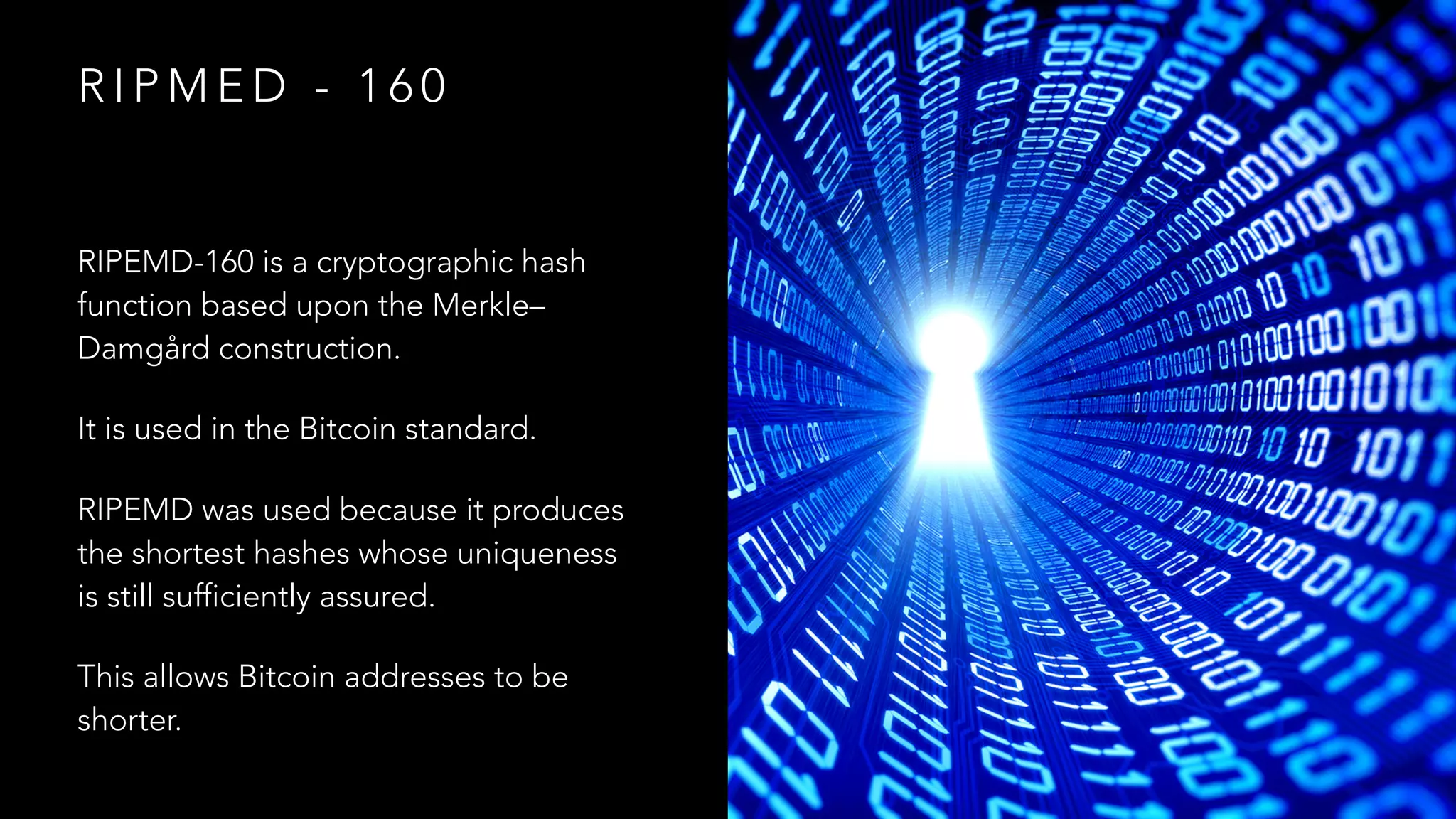 R I P M E D - 1 6 0
RIPEMD-160 is a cryptographic hash
function based upon the Merkle–
Damgård construction.
It is used in the Bitcoin standard.
RIPEMD was used because it produces
the shortest hashes whose uniqueness
is still sufficiently assured.
This allows Bitcoin addresses to be
shorter.
 