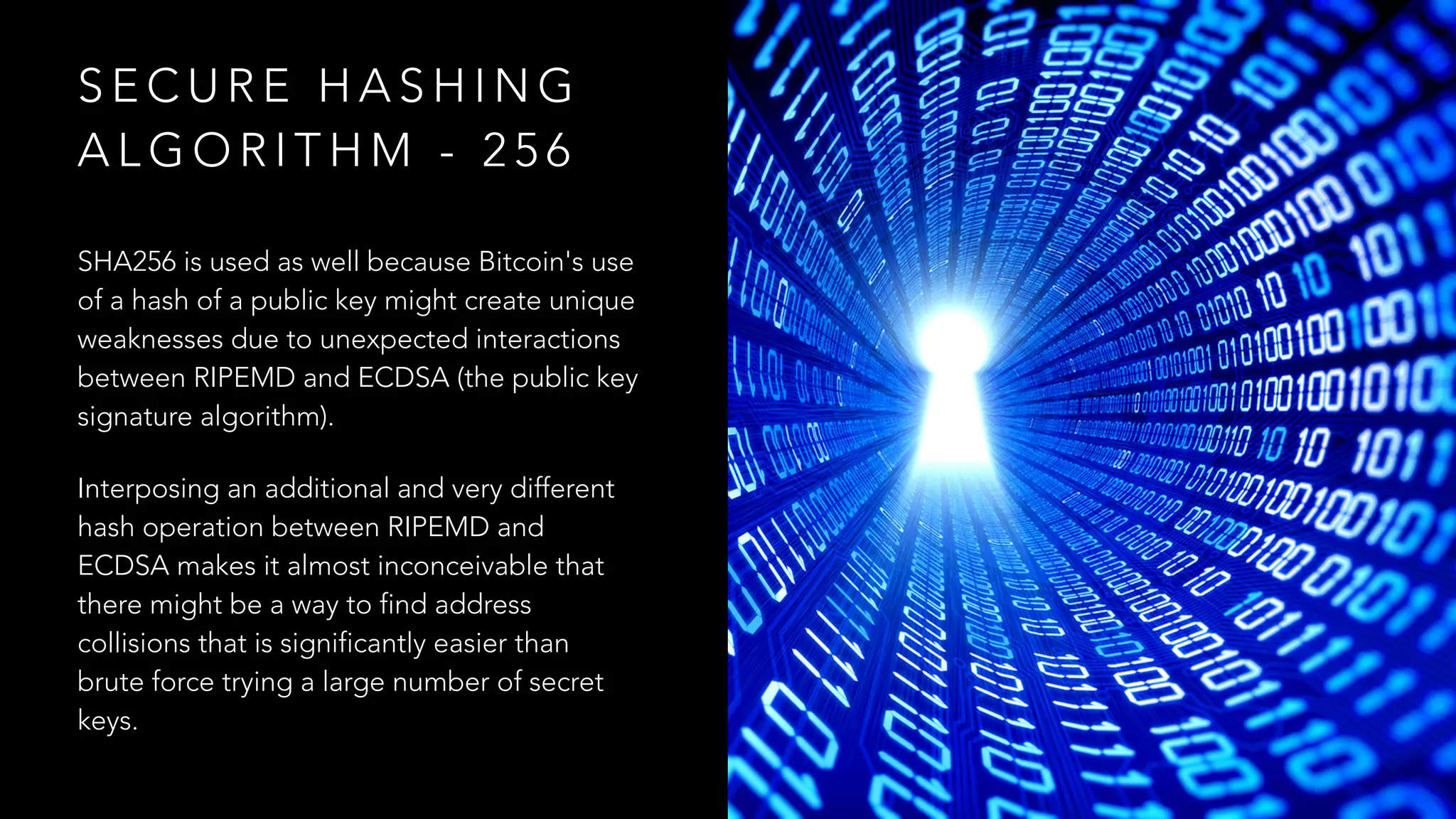 S E C U R E H A S H I N G
A L G O R I T H M - 2 5 6
SHA256 is used as well because Bitcoin's use
of a hash of a public key might create unique
weaknesses due to unexpected interactions
between RIPEMD and ECDSA (the public key
signature algorithm).
Interposing an additional and very different
hash operation between RIPEMD and
ECDSA makes it almost inconceivable that
there might be a way to find address
collisions that is significantly easier than
brute force trying a large number of secret
keys.
 