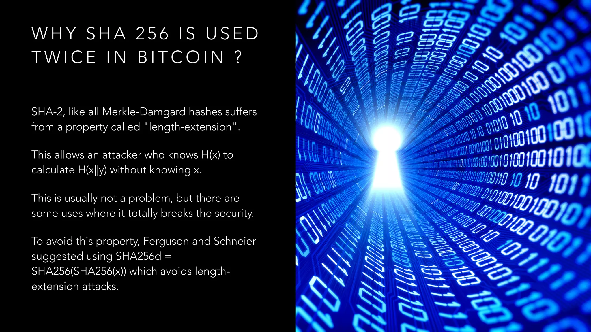 W H Y S H A 2 5 6 I S U S E D
T W I C E I N B I T C O I N ?
SHA-2, like all Merkle-Damgard hashes suffers
from a property called "length-extension".
This allows an attacker who knows H(x) to
calculate H(x||y) without knowing x.
This is usually not a problem, but there are
some uses where it totally breaks the security.
To avoid this property, Ferguson and Schneier
suggested using SHA256d =
SHA256(SHA256(x)) which avoids length-
extension attacks.
 