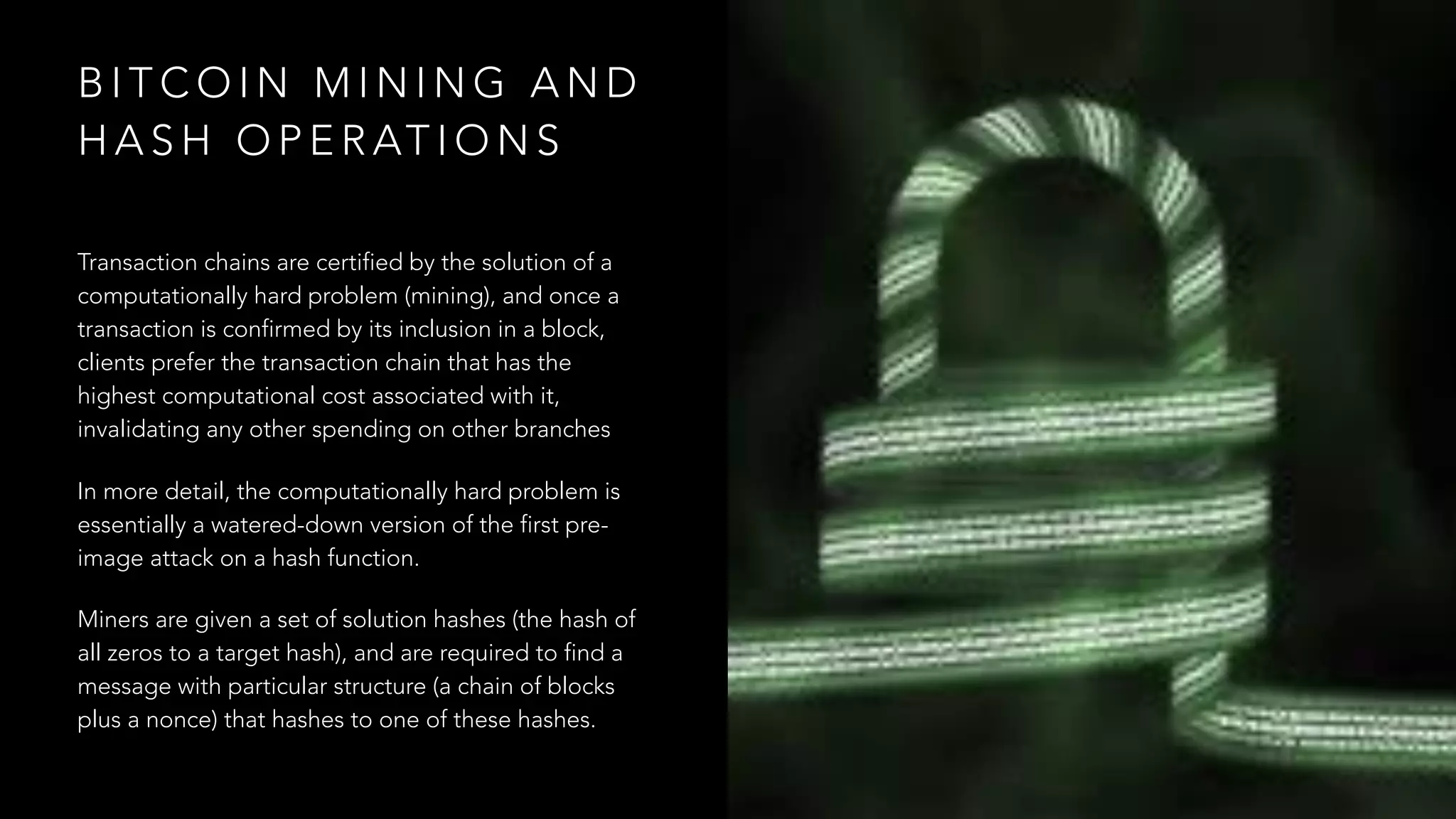 B I T C O I N M I N I N G A N D
H A S H O P E R AT I O N S
Transaction chains are certified by the solution of a
computationally hard problem (mining), and once a
transaction is confirmed by its inclusion in a block,
clients prefer the transaction chain that has the
highest computational cost associated with it,
invalidating any other spending on other branches
In more detail, the computationally hard problem is
essentially a watered-down version of the first pre-
image attack on a hash function.
Miners are given a set of solution hashes (the hash of
all zeros to a target hash), and are required to find a
message with particular structure (a chain of blocks
plus a nonce) that hashes to one of these hashes.
 