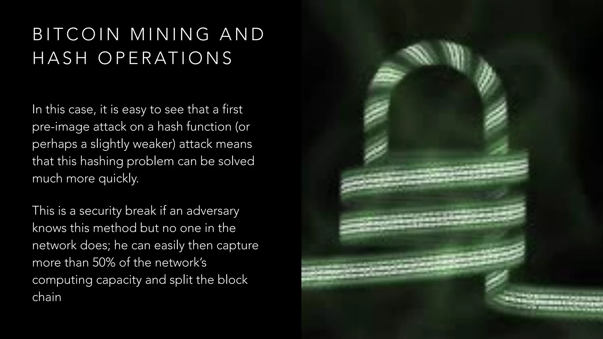 B I T C O I N M I N I N G A N D
H A S H O P E R AT I O N S
In this case, it is easy to see that a first
pre-image attack on a hash function (or
perhaps a slightly weaker) attack means
that this hashing problem can be solved
much more quickly.
This is a security break if an adversary
knows this method but no one in the
network does; he can easily then capture
more than 50% of the network’s
computing capacity and split the block
chain
 