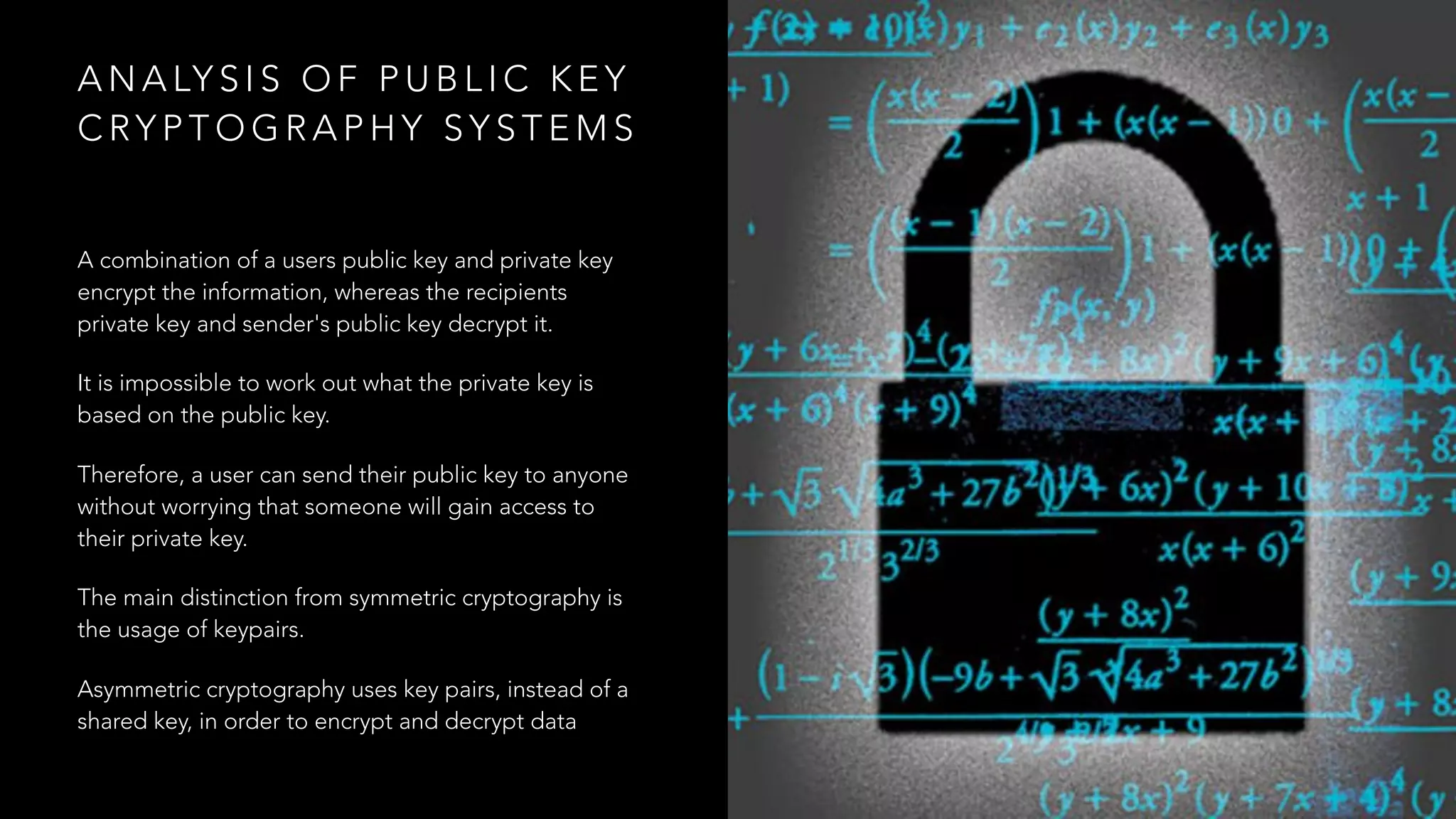 A N A LY S I S O F P U B L I C K E Y
C RY P T O G R A P H Y S Y S T E M S
A combination of a users public key and private key
encrypt the information, whereas the recipients
private key and sender's public key decrypt it.
It is impossible to work out what the private key is
based on the public key.
Therefore, a user can send their public key to anyone
without worrying that someone will gain access to
their private key.
The main distinction from symmetric cryptography is
the usage of keypairs.
Asymmetric cryptography uses key pairs, instead of a
shared key, in order to encrypt and decrypt data
 