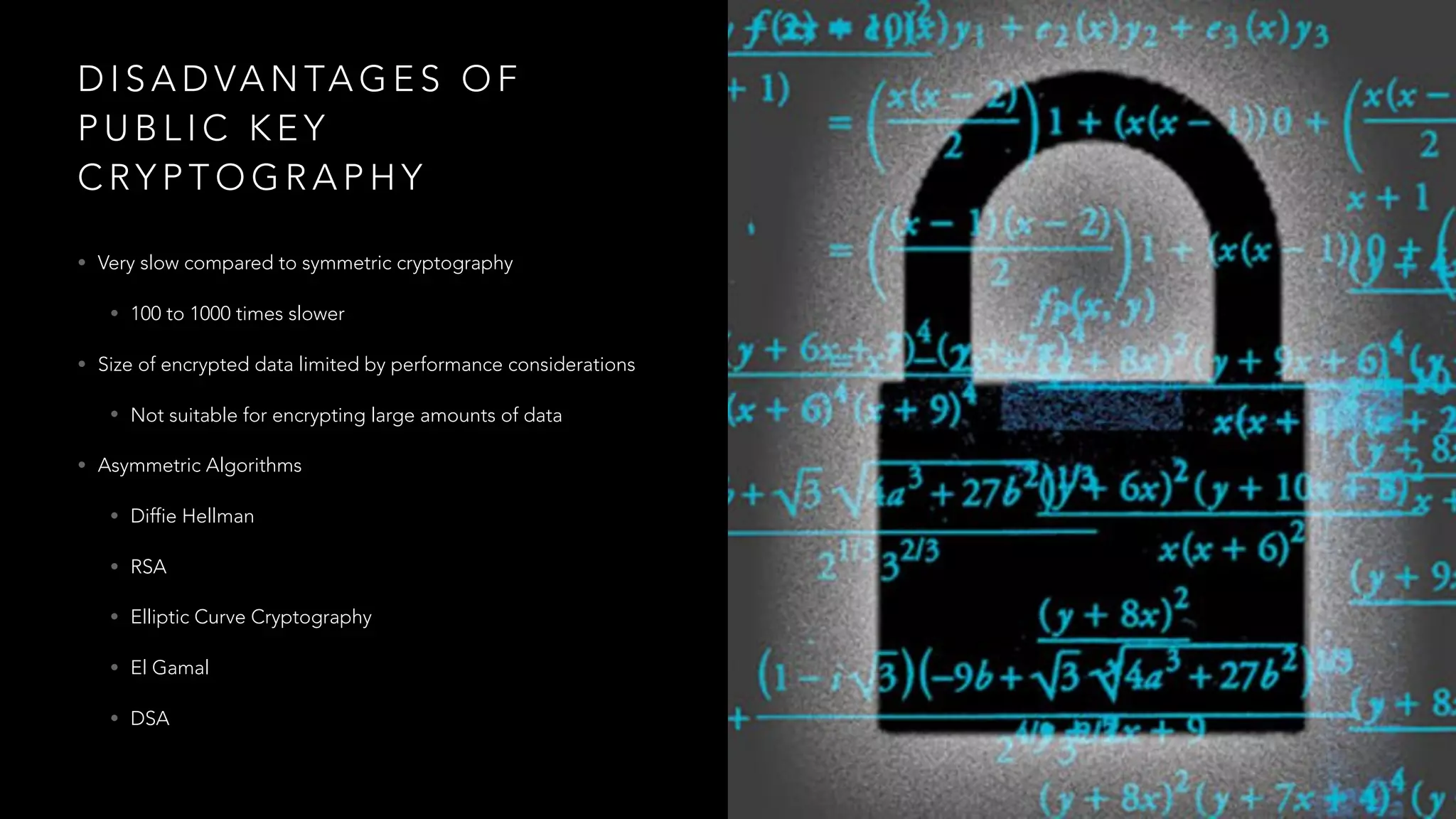D I S A D VA N TA G E S O F
P U B L I C K E Y
C RY P T O G R A P H Y
• Very slow compared to symmetric cryptography
• 100 to 1000 times slower
• Size of encrypted data limited by performance considerations
• Not suitable for encrypting large amounts of data
• Asymmetric Algorithms
• Diffie Hellman
• RSA
• Elliptic Curve Cryptography
• El Gamal
• DSA
 