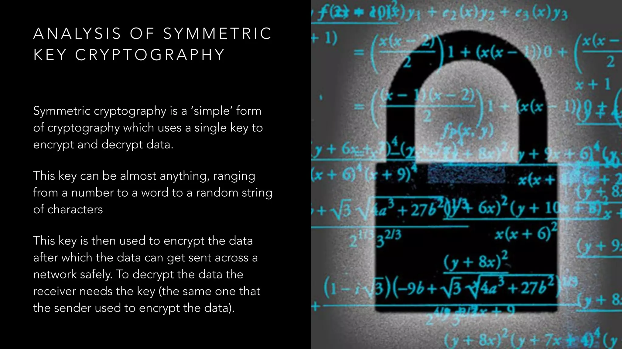 A N A LY S I S O F S Y M M E T R I C
K E Y C RY P T O G R A P H Y
Symmetric cryptography is a ‘simple’ form
of cryptography which uses a single key to
encrypt and decrypt data.
This key can be almost anything, ranging
from a number to a word to a random string
of characters
This key is then used to encrypt the data
after which the data can get sent across a
network safely. To decrypt the data the
receiver needs the key (the same one that
the sender used to encrypt the data).
 