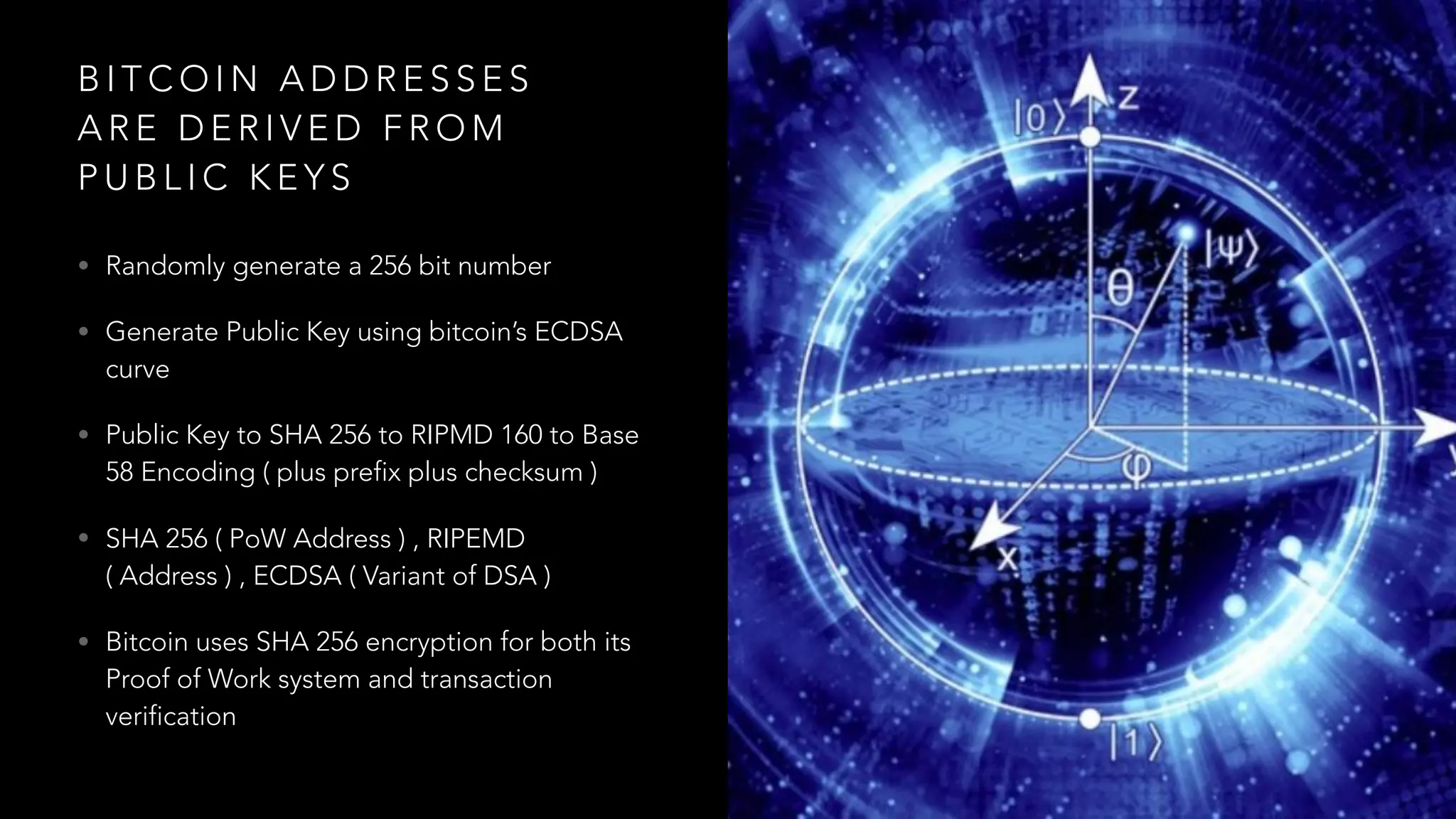 B I T C O I N A D D R E S S E S
A R E D E R I V E D F R O M
P U B L I C K E Y S
• Randomly generate a 256 bit number
• Generate Public Key using bitcoin’s ECDSA
curve
• Public Key to SHA 256 to RIPMD 160 to Base
58 Encoding ( plus prefix plus checksum )
• SHA 256 ( PoW Address ) , RIPEMD
( Address ) , ECDSA ( Variant of DSA )
• Bitcoin uses SHA 256 encryption for both its
Proof of Work system and transaction
verification
 