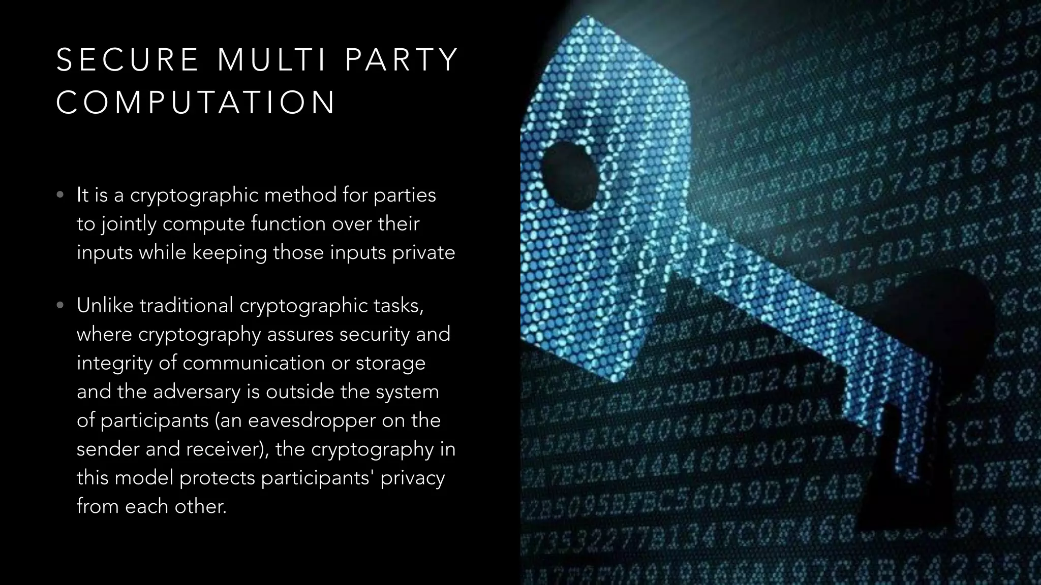 S E C U R E M U LT I PA R T Y
C O M P U TAT I O N
• It is a cryptographic method for parties
to jointly compute function over their
inputs while keeping those inputs private
• Unlike traditional cryptographic tasks,
where cryptography assures security and
integrity of communication or storage
and the adversary is outside the system
of participants (an eavesdropper on the
sender and receiver), the cryptography in
this model protects participants' privacy
from each other.
 