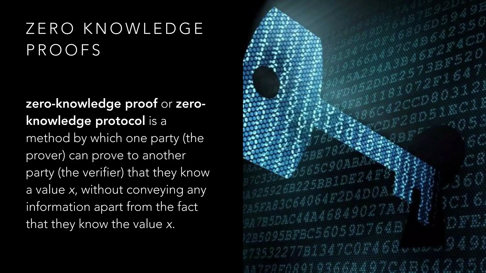 Z E R O K N O W L E D G E
P R O O F S
zero-knowledge proof or zero-
knowledge protocol is a
method by which one party (the
prover) can prove to another
party (the verifier) that they know
a value x, without conveying any
information apart from the fact
that they know the value x.
 