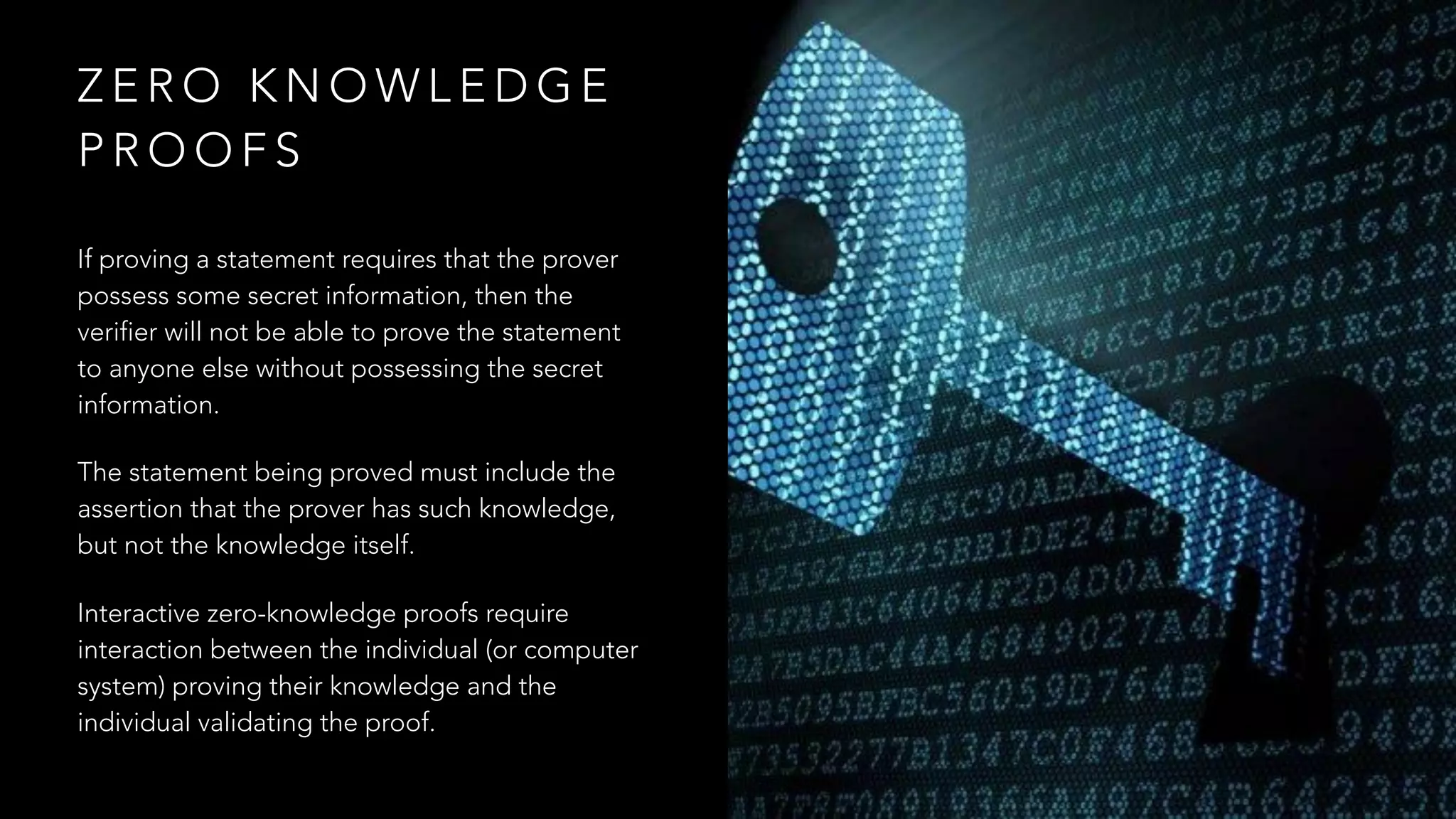 Z E R O K N O W L E D G E
P R O O F S
If proving a statement requires that the prover
possess some secret information, then the
verifier will not be able to prove the statement
to anyone else without possessing the secret
information.
The statement being proved must include the
assertion that the prover has such knowledge,
but not the knowledge itself.
Interactive zero-knowledge proofs require
interaction between the individual (or computer
system) proving their knowledge and the
individual validating the proof.
 