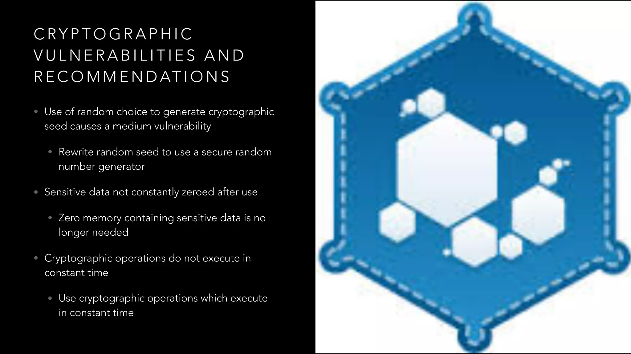 C RY P T O G R A P H I C
V U L N E R A B I L I T I E S A N D
R E C O M M E N D AT I O N S
• Use of random choice to generate cryptographic
seed causes a medium vulnerability
• Rewrite random seed to use a secure random
number generator
• Sensitive data not constantly zeroed after use
• Zero memory containing sensitive data is no
longer needed
• Cryptographic operations do not execute in
constant time
• Use cryptographic operations which execute
in constant time
 