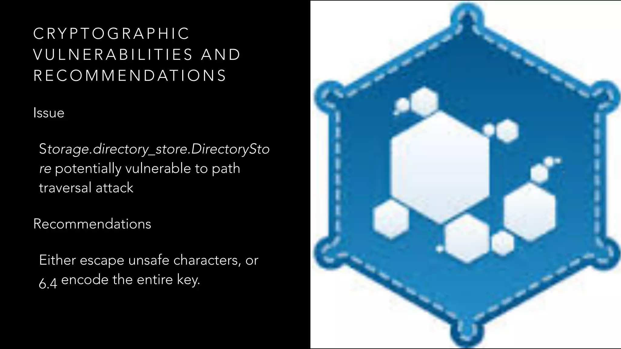C RY P T O G R A P H I C
V U L N E R A B I L I T I E S A N D
R E C O M M E N D AT I O N S
Issue
Storage.directory_store.DirectorySto
re potentially vulnerable to path
traversal attack
Recommendations
Either escape unsafe characters, or
6.4 encode the entire key.
 