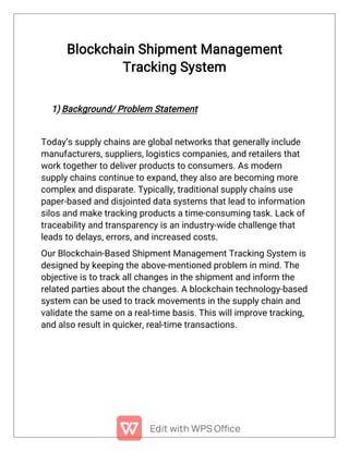 Blockchain Shipment Management
Tracking System
1) Background/ Problem Statement
Today’s supply chains are global networks that generally include
manufacturers, suppliers, logistics companies, and retailers that
work together to deliver products to consumers. As modern
supply chains continue to expand, they also are becoming more
complex and disparate. Typically, traditional supply chains use
paper-based and disjointed data systems that lead to information
silos and make tracking products a time-consuming task. Lack of
traceability and transparency is an industry-wide challenge that
leads to delays, errors, and increased costs.
Our Blockchain-Based Shipment Management Tracking System is
designed by keeping the above-mentioned problem in mind. The
objective is to track all changes in the shipment and inform the
related parties about the changes. A blockchain technology-based
system can be used to track movements in the supply chain and
validate the same on a real-time basis. This will improve tracking,
and also result in quicker, real-time transactions.
 