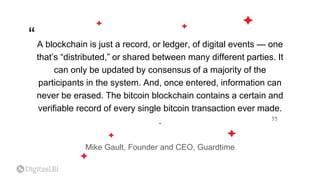 A blockchain is just a record, or ledger, of digital events — one
that’s “distributed,” or shared between many different parties. It
can only be updated by consensus of a majority of the
participants in the system. And, once entered, information can
never be erased. The bitcoin blockchain contains a certain and
verifiable record of every single bitcoin transaction ever made.
.
Mike Gault, Founder and CEO, Guardtime
“
“
 