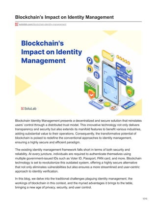 1/15
Blockchain’s Impact on Identity Management
solulab.com/blockchain-identity-management
Blockchain Identity Management presents a decentralized and secure solution that reinstates
users’ control through a distributed trust model. This innovative technology not only delivers
transparency and security but also extends its manifold features to benefit various industries,
adding substantial value to their operations. Consequently, the transformative potential of
blockchain is poised to redefine the conventional approaches to identity management,
ensuring a highly secure and efficient paradigm.
The existing identity management framework falls short in terms of both security and
reliability. At every juncture, individuals are required to authenticate themselves using
multiple government-issued IDs such as Voter ID, Passport, PAN card, and more. Blockchain
technology is set to revolutionize this outdated system, offering a highly secure alternative
that not only eliminates vulnerabilities but also ensures a more streamlined and user-centric
approach to identity verification.
In this blog, we delve into the traditional challenges plaguing identity management, the
workings of blockchain in this context, and the myriad advantages it brings to the table,
bringing a new age of privacy, security, and user control.
 